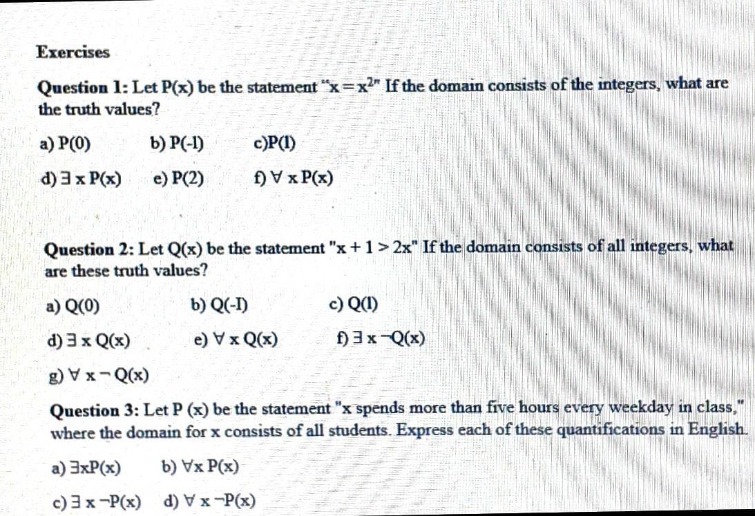 Exercises
Question 1: Let P(x) be the statement "x=x" If the domain consists of the integers, what are
the truth values?
a) P(0)
b) P(-1)
c)P(I)
d) 3 x P(x)
e) P(2)
f) V x P(x)
Question 2: Let Q(x) be the statement "x +1>2x" If the domain consists of all integers, what
are these truth values?
a) Q(0)
b) Q(-I)
c) Q(1)
d) 3 x Q(x)
(x)O x A (?
f)3x-Q(x)
g) V x-Q(x)
Question 3: Let P (x) be the statement "x spends more than five hours every weekday in class,"
where the domain for x consists of all students. Express each of these quantifications in English.
a) 3xP(x)
b) Vx P(x)
c) 3x-P(x) d) Vx-P(x)
