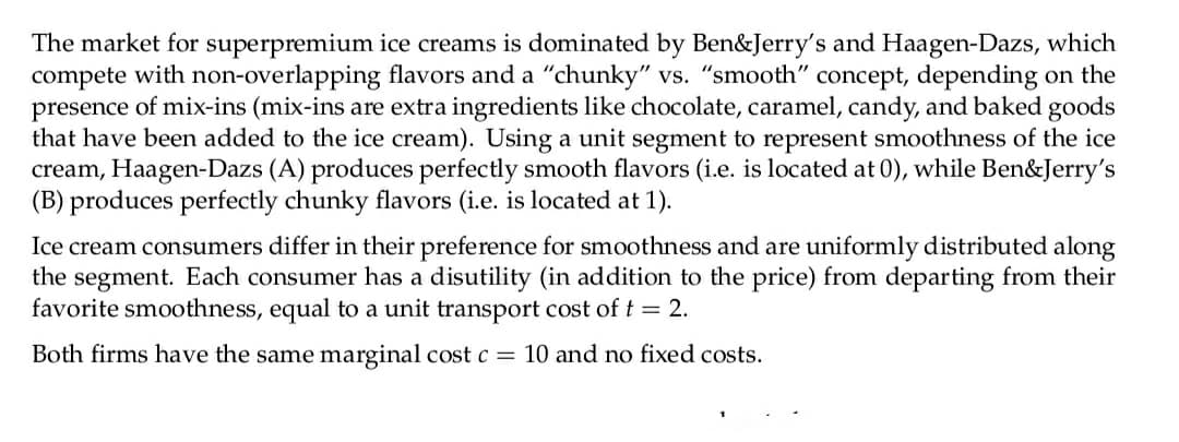 The market for superpremium ice creams is dominated by Ben&Jerry's and Haagen-Dazs, which
compete with non-overlapping flavors and a "chunky" vs. "smooth" concept, depending on the
presence of mix-ins (mix-ins are extra ingredients like chocolate, caramel, candy, and baked goods
that have been added to the ice cream). Using a unit segment to represent smoothness of the ice
cream, Haagen-Dazs (A) produces perfectly smooth flavors (i.e. is located at 0), while Ben&Jerry's
(B) produces perfectly chunky flavors (i.e. is located at 1).
Ice cream consumers differ in their preference for smoothness and are uniformly distributed along
the segment. Each consumer has a disutility (in addition to the price) from departing from their
favorite smoothness, equal to a unit transport cost of t = 2.
Both firms have the same marginal cost c = 10 and no fixed costs.
