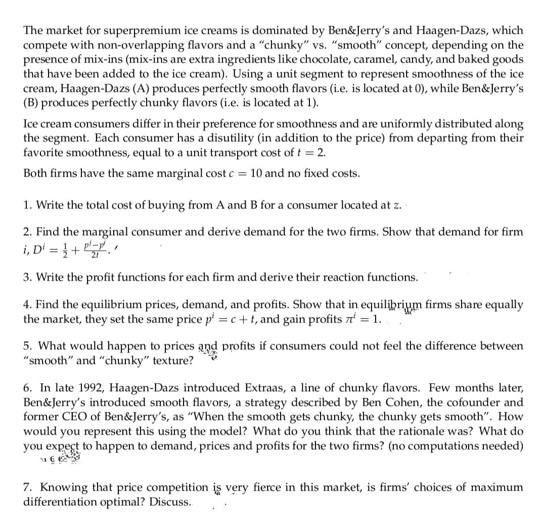 The market for superpremium ice creams is dominated by Ben&Jerry's and Haagen-Dazs, which
compete with non-overlapping flavors and a "chunky" vs. "smooth" concept, depending on the
presence of mix-ins (mix-ins are extra ingredients like chocolate, caramel, candy, and baked goods
that have been added to the ice cream). Using a unit segment to represent smoothness of the ice
cream, Haagen-Dazs (A) produces perfectly smooth flavors (i.e. is located at 0), while Ben&Jerry's
(B) produces perfectly chunky flavors (i.e. is located at 1).
Ice cream consumers differ in their preference for smoothness and are uniformly distributed along
the segment. Each consumer has a disutility (in addition to the price) from departing from their
favorite smoothness, equal to a unit transport cost of t = 2.
Both firms have the same marginal cost c = 10 and no fixed costs.
1. Write the total cost of buying from A and B for a consumer located at z.
2. Find the marginal consumer and derive demand for the two firms. Show that demand for firm
i, Di = } + P.
2t
3. Write the profit functions for each firm and derive their reaction functions.
4. Find the equilibrium prices, demand, and profits. Show that in equilihrium firms share equally
the market, they set the same price p' = c+ t, and gain profits t' = 1.
5. What would happen to prices and profits if consumers could not feel the difference between
"smooth" and “chunky" texture?
6. In late 1992, Haagen-Dazs introduced Extraas, a line of chunky flavors. Few months later,
Ben&Jerry's introduced smooth flavors, a strategy described by Ben Cohen, the cofounder and
former CEO of Ben&Jerry's, as "When the smooth gets chunky, the chunky gets smooth". How
would you represent this using the model? What do you think that the rationale was? What do
you expect to happen to demand, prices and profits for the two firms? (no computations needed)
7. Knowing that price competition is very fierce in this market, is firms' choices of maximum
differentiation optimal? Discuss.
