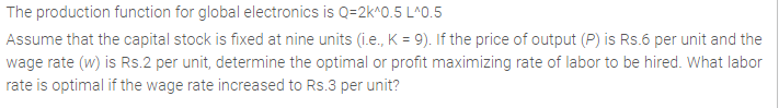 The production function for global electronics is Q=2k^0.5 L^0.5
Assume that the capital stock is fixed at nine units (i.e., K = 9). If the price of output (P) is Rs.6 per unit and the
wage rate (w) is Rs.2 per unit, determine the optimal or profit maximizing rate of labor to be hired. What labor
rate is optimal if the wage rate increased to Rs.3 per unit?
