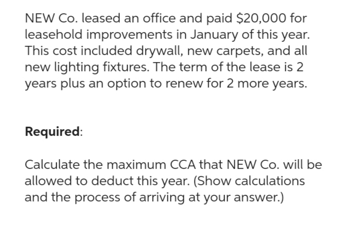 NEW Co. leased an office and paid $20,000 for
leasehold improvements in January of this year.
This cost included drywall, new carpets, and all
new lighting fixtures. The term of the lease is 2
years plus an option to renew for 2 more years.
Required:
Calculate the maximum CCA that NEW Co. will be
allowed to deduct this year. (Show calculations
and the process of arriving at your answer.)