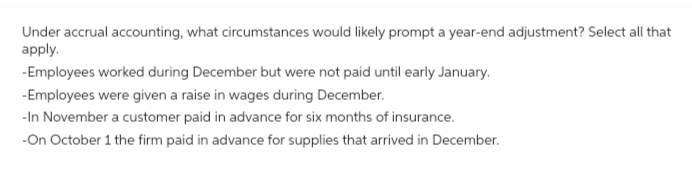 Under accrual accounting, what circumstances would likely prompt a year-end adjustment? Select all that
apply.
-Employees worked during December but were not paid until early January.
-Employees were given a raise in wages during December.
-In November a customer paid in advance for six months of insurance.
-On October 1 the firm paid in advance for supplies that arrived in December.