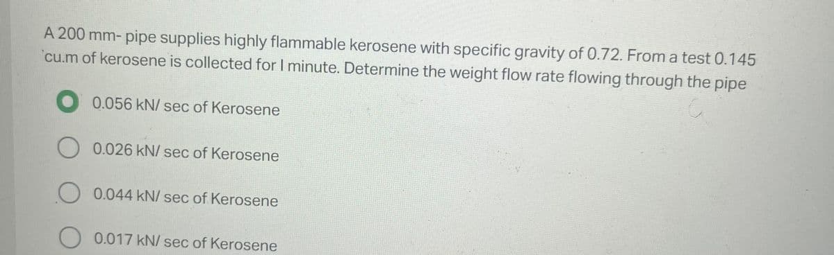 A 200 mm- pipe supplies highly flammable kerosene with specific gravity of 0.72. From a test 0.145
cu.m of kerosene is collected for I minute. Determine the weight flow rate flowing through the pipe
0.056 kN/ sec of Kerosene
O 0.026 kN/ sec of Kerosene
O 0.044 kN/ sec of Kerosene
O 0.017 kN/ sec of Kerosene