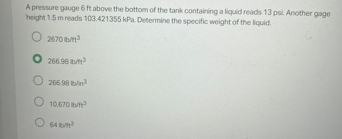 A pressure gauge 6 ft above the bottom of the tank containing a liquid reads 13 psi. Another gage
height 1.5 m reads 103.421355 kPa. Determine the specific weight of the liquid.
O
2670 lb/ft3
O266.98 lb/ft3
266.98 lb/in3
O
O 64 lb/ft³
10,670 lb/ft3