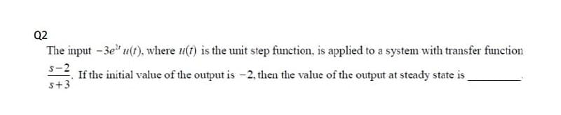 Q2
The input -3e" u(t), where u(t) is the unit step function, is applied to a system with transfer function
s-2
If the initial value of the output is -2, then the value of the output at steady state is
s+3
