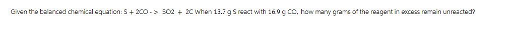 Given the balanced chemical equation: S + 2CO-> SO2 + 2C When 13.7 g S react with 16.9 g CO, how many grams of the reagent in excess remain unreacted?