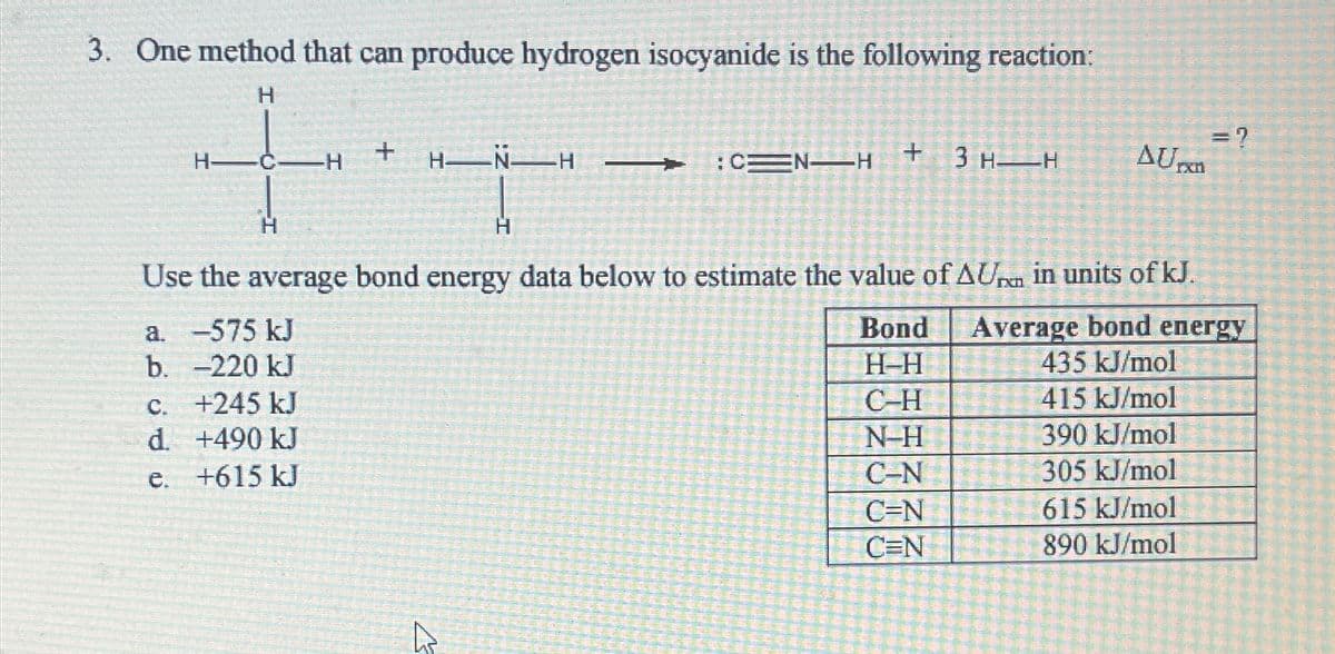 3. One method that can produce hydrogen isocyanide is the following reaction:
H
H
H
+
= ?
:CEN H
+
3 H H
AUrxn
Use the average bond energy data below to estimate the value of AU in units of kJ.
a. -575 kJ
b. -220 kJ
Average bond energy
Bond
H-H
435 kJ/mol
c. +245 kJ
C-H
415 kJ/mol
d. +490 kJ
e. +615 kJ
N-H
390 kJ/mol
C-N
305 kJ/mol
C=N
615 kJ/mol
C=N
890 kJ/mol
h