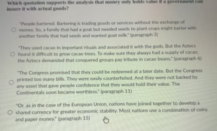 Which quotation supports the analysis that money only holds value if a government can
insure it with actual goods?
"People bartered. Bartering is trading goods or services without the exchange of
money. So, a family that had a goat but needed seeds to plant crops might barter with
another family that had seeds and wanted goat milk." (paragraph 3)
"They used cacao in important rituals and associated it with the gods. But the Aztecs
O found it difficult to grow cacao trees. To make sure they always had a supply of cacao,
the Aztecs demanded that conquered groups pay tribute in cacao beans." (paragraph 6)
"The Congress promised that they could be redeemed at a later date. But the Congress
printed too many bills. They were easily counterfeited. And they were not backed by
any asset that gave people confidence that they would hold their value. The
Continentals soon became worthless." (paragraph 11)
"Or, as in the case of the European Union, nations have joined together to develop a
O shared currency for greater economic stability. Most nations use a combination of coins
and paper money." (paragraph 15)
