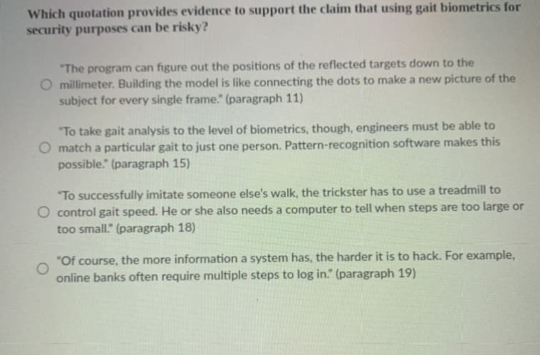 Which quotation provides evidence to support the claim that using gait biometrics for
security purposes can be risky?
"The program can figure out the positions of the reflected targets down to the
O millimeter. Building the model is like connecting the dots to make a new picture of the
subject for every single frame." (paragraph 11)
"To take gait analysis to the level of biometrics, though, engineers must be able to
O match a particular gait to just one person. Pattern-recognition software makes this
possible." (paragraph 15)
"To successfully imitate someone else's walk, the trickster has to use a treadmill to
O control gait speed. He or she also needs a computer to tell when steps are too large or
too small." (paragraph 18)
"Of course, the more information a system has, the harder it is to hack. For example,
online banks often require multiple steps to log in." (paragraph 19)
