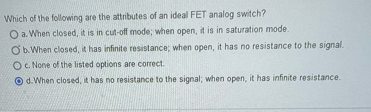 Which of the following are the attributes of an ideal FET analog switch?
O a. When closed, it is in cut-off mode; when open, it is in saturation mode.
Ob. When closed, it has infinite resistance; when open, it has no resistance to the signal.
O c. None of the listed options are correct.
Od. When closed, it has no resistance to the signal; when open, it has infinite resistance.