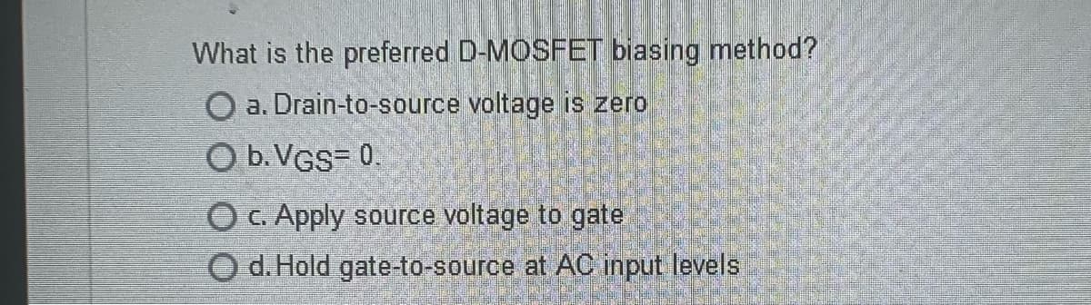 What is the preferred D-MOSFET biasing method?
O a. Drain-to-source voltage is zero
O b. VGS= 0.
O c. Apply source voltage to gate
O d. Hold gate-to-source at AC input levels