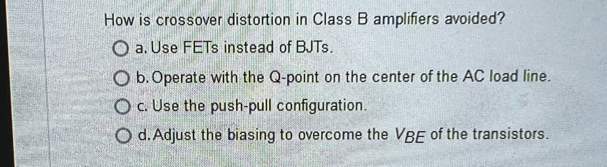 How is crossover distortion in Class B amplifiers avoided?
a. Use FETs instead of BJTs.
O b. Operate with the Q-point on the center of the AC load line.
O c. Use the push-pull configuration.
O d. Adjust the biasing to overcome the VBE of the transistors.