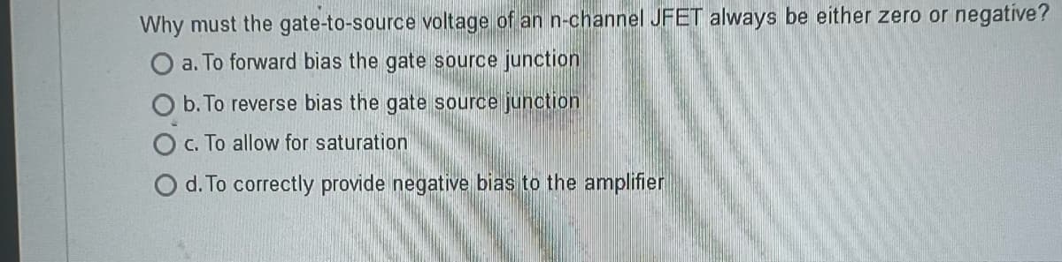 Why must the gate-to-source voltage of an n-channel JFET always be either zero or negative?
O a. To forward bias the gate source junction
b. To reverse bias the gate source junction
c. To allow for saturation
d. To correctly provide negative bias to the amplifier