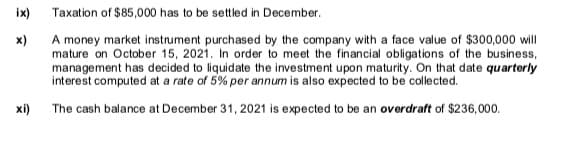 ix)
Taxation of $85,000 has to be settled in December.
A money market instrument purchased by the company with a face value of $300,000 will
mature on October 15, 2021. In order to meet the financial obligations of the business,
management has decided to liquidate the investment upon maturity. On that date quarterly
interest computed at a rate of 5% per annum is also expected to be collected.
x)
xi)
The cash balance at December 31, 2021 is expected to be an overdraft of $236,000.
