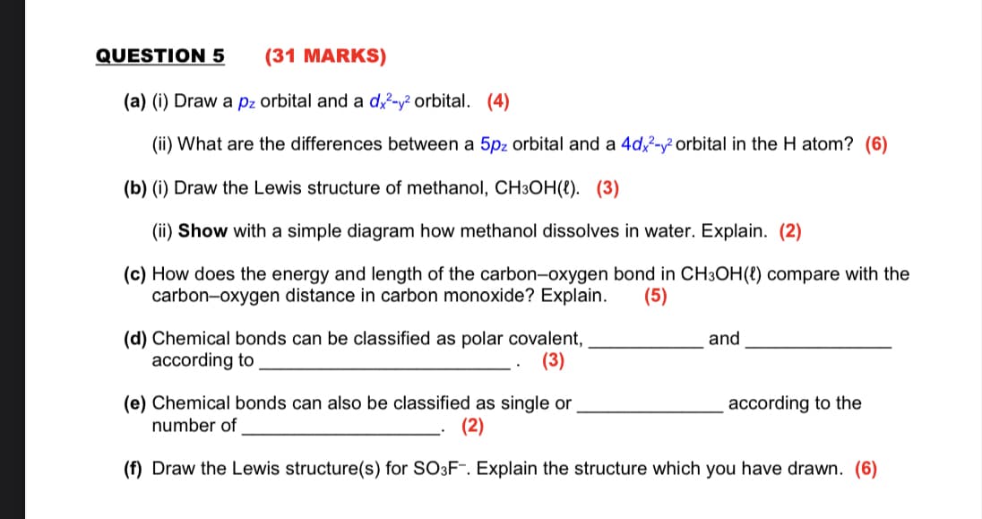 QUESTION 5
(31 MARKS)
(a) (i) Draw a pz orbital and a d?-y² orbital. (4)
(ii) What are the differences between a 5pz orbital and a 4d,- orbital in the H atom? (6)
(b) (i) Draw the Lewis structure of methanol, CH3OH(8). (3)
(ii) Show with a simple diagram how methanol dissolves in water. Explain. (2)
(c) How does the energy and length of the carbon-oxygen bond in CH3OH(e) compare with the
carbon-oxygen distance in carbon monoxide? Explain.
(5)
(d) Chemical bonds can be classified as polar covalent,
according to
and
(3)
(e) Chemical bonds can also be classified as single or
number of
according to the
(2)
(f) Draw the Lewis structure(s) for SO3F. Explain the structure which you have drawn. (6)
