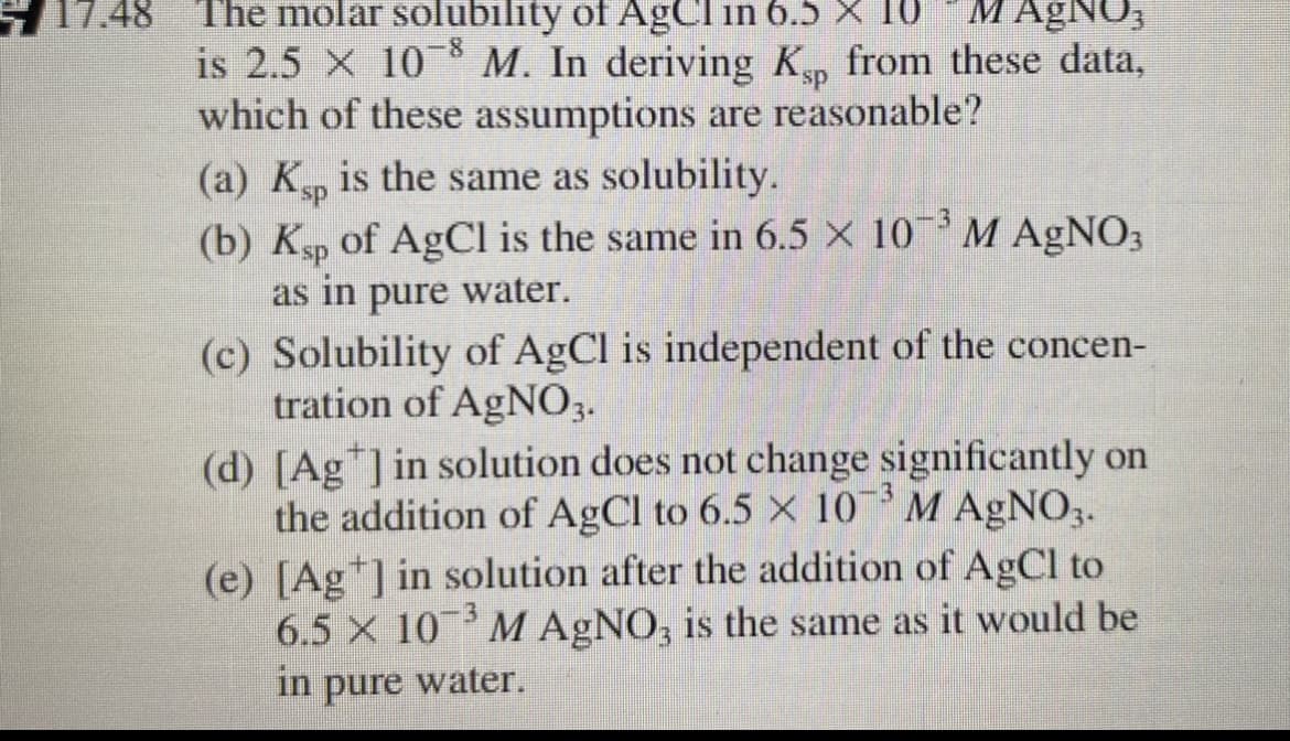 17.48
M AgNO;
The molar solubility of AgCl in 6.5 X 10
is 2.5 × 10 * M. In deriving K, from these data,
which of these assumptions are reasonable?
ds.
(a) Kp is the same as solubility.
(b) Ksp of AgCl is the same in 6.5 × 10¯³ M AgNO3
as in pure water.
(c) Solubility of AgCl is independent of the concen-
tration of AgN03.
(d) [Ag ] in solution does not change significantly on
the addition of AgCl to 6.5 X 10 M AGNO3.
(e) [Ag*] in solution after the addition of AgCl to
6.5 X 10 M AgNO, is the same as it would be
in
pure
water.
