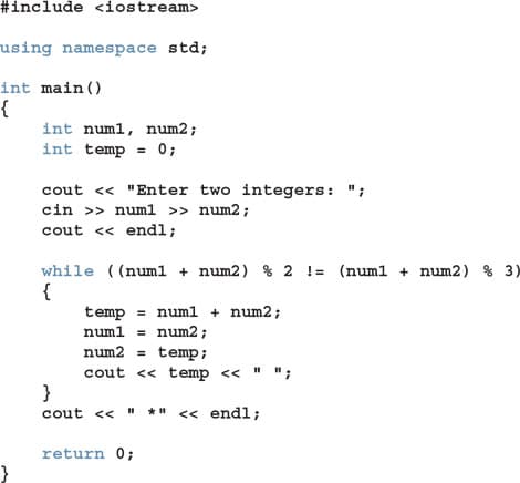 #include <iostream>
using namespace std;
int main()
int numl, num2;
int temp = 0;
%3D
cout <« "Enter two integers: ";
cin >> numl » num2;
cout <« endl;
while ((numl + num2) % 2 != (num1 + num2) % 3)
{
temp = numl + num2;
numl = num2 ;
num2 =
temp;
%3!
cout << temp << " "
}
cout <« " *" « endl;
;
return 0;
