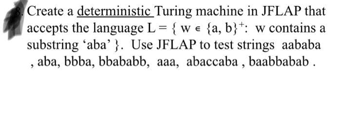 Create a deterministic Turing machine in JFLAP that
accepts the language L = { w e {a, b}*: w contains a
substring 'aba' }. Use JFLAP to test strings aababa
aba, bbba, bbababb, aaa, abaccaba , baabbabab .
