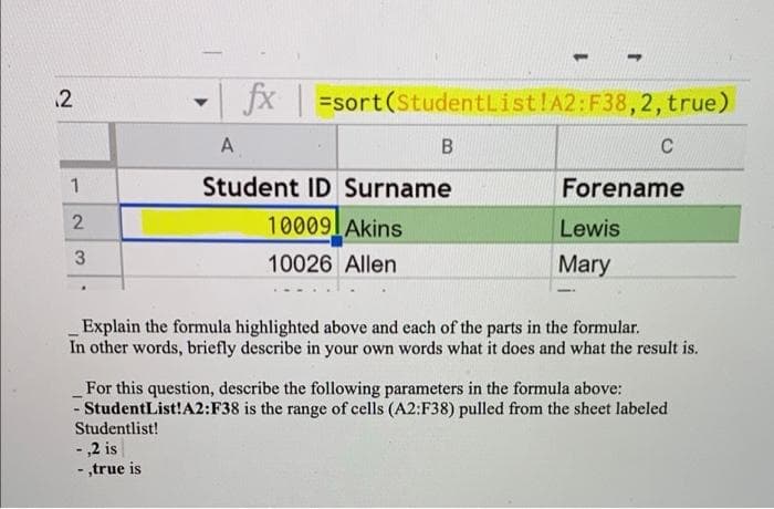 12
- fx =sort(StudentList!A2:F38,2, true)
A
C
1
Student ID Surname
Forename
10009lAkins
Lewis
10026 Allen
Mary
Explain the formula highlighted above and each of the parts in the formular.
In other words, briefly describe in your own words what it does and what the result is.
For this question, describe the following parameters in the formula above:
- StudentList!A2:F38 is the range of cells (A2:F38) pulled from the sheet labeled
Studentlist!
- ,2 is
- ,true is
