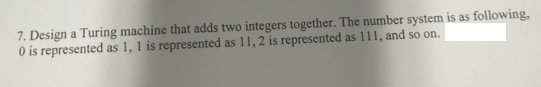 7. Design a Turing machine that adds two integers together. The number system is as following,
O is represented as 1, 1 is represented as 11, 2 is represented as 111, and so on.
