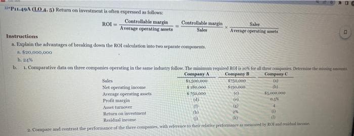 11P11.49A (LO 4. 5) Return on investment is often expressed as follows:
ROI=
Controllable margin
Average operating assets
Instructions
a. Explain the advantages of breaking down the ROI calculation into two separate components.
a. $20,000,000
h. 24%
b.
Controllable margin
Sales
Sales
Net operating income
Average operating assets
Profit margin
Asset turnover
Return on investment
Residual income
1. Comparative data on three companies operating in the same industry follow. The minimum required ROI is 10% for all three companies. Determine the missing amants.
Company C
Company A
$1,500,000
Company B
$750,000
(a)
(b)
$180,000
$5.000.000
0.5%
Sales
Average operating assets
$750,000
(d)
(1)
(h)
$150,000
(c)
(e)
(2)
2%
4
(0)
(b)
D
(0)
2. Compare and contrast the performance of the three companies, with reference to their relative performance as measured by ROI and residual income.