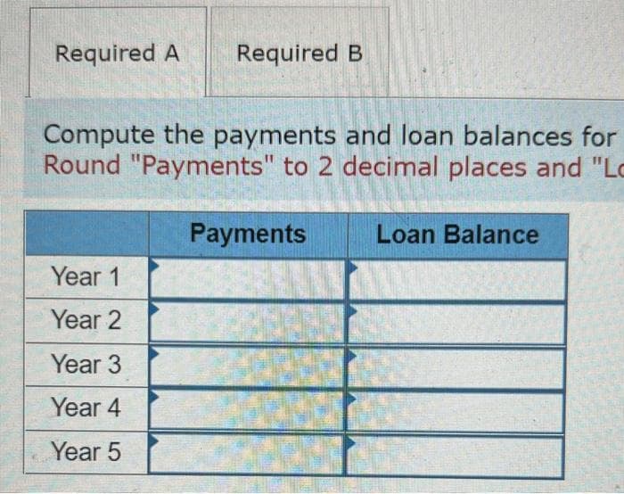 Required A Required B
Compute the payments and loan balances for
Round "Payments" to 2 decimal places and "Lo
Year 1
Year 2
Year 3
Year 4
Year 5
Payments
Loan Balance