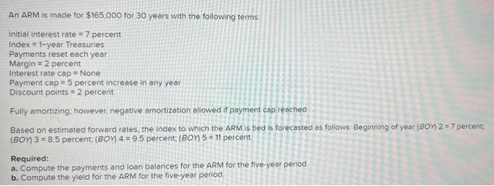 An ARM is made for $165,000 for 30 years with the following terms:
Initial interest rate = 7 percent
Index 1-year Treasuries
Payments reset each year
Margin = 2 percent
Interest rate cap = None
Payment cap = 5 percent increase in any year
Discount points=2 percent
Fully amortizing; however, negative amortization allowed if payment cap reached
Based on estimated forward rates, the index to which the ARM is tied is forecasted as follows: Beginning of year (BOY) 2 = 7 percent;
(BOY) 3=8.5 percent; (BOY) 4 = 9.5 percent; (BOY) 5 = 11 percent
Required:
a. Compute the payments and loan balances for the ARM for the five-year period.
b. Compute the yield for the ARM for the five-year period