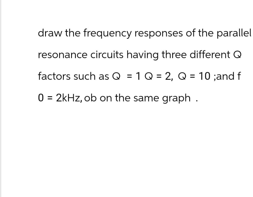 draw the frequency responses of the parallel
resonance circuits having three different Q
factors such as Q = 1 Q = 2, Q = 10 ;and f
0 = 2kHz, ob on the same graph .