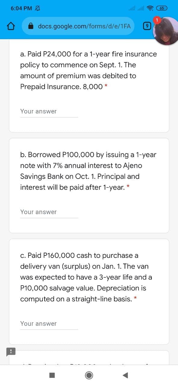 6:04 PM A
i all a 65
docs.google.com/forms/d/e/1FA
a. Paid P24,000 for a 1-year fire insurance
policy to commence on Sept. 1. The
amount of premium was debited to
Prepaid Insurance. 8,000 *
Your answer
b. Borrowed P100,000 by issuing a 1-year
note with 7% annual interest to Ajeno
Savings Bank on Oct. 1. Principal and
interest will be paid after 1-year.
Your answer
c. Paid P160,000 cash to purchase a
delivery van (surplus) on Jan. 1. The van
was expected to have a 3-year life and a
P10,000 salvage value. Depreciation is
computed on a straight-line basis. *
Your answer
