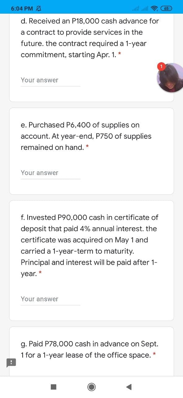 6:04 PM A
ll
d. Received an P18,000 cash advance for
a contract to provide services in the
future. the contract required a 1-year
commitment, starting Apr. 1. *
Your answer
e. Purchased P6,400 of supplies on
account. At year-end, P750 of supplies
remained on hand. *
Your answer
f. Invested P90,000 cash in certificate of
deposit that paid 4% annual interest. the
certificate was acquired on May 1 and
carried a 1-year-term to maturity.
Principal and interest will be paid after 1-
year.
Your answer
g. Paid P78,000 cash in advance on Sept.
1 for a 1-year lease of the office space.

