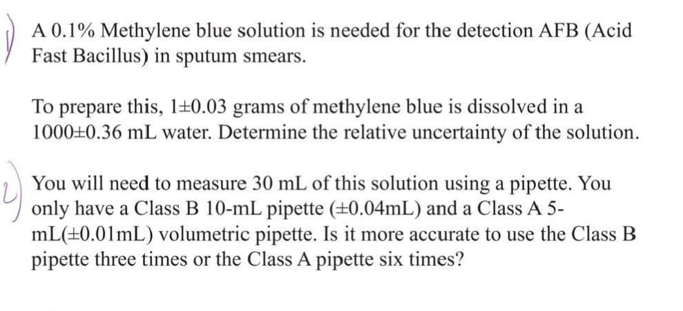 A 0.1% Methylene blue solution is needed for the detection AFB (Acid
Fast Bacillus) in sputum smears.
To prepare this, 1±0.03 grams of methylene blue is dissolved in a
1000±0.36 mL water. Determine the relative uncertainty of the solution.
You will need to measure 30 mL of this solution using a pipette. You
only have a Class B 10-mL pipette (±0.04mL) and a Class A 5-
mL(±0.01mL) volumetric pipette. Is it more accurate to use the Class B
pipette three times or the Class A pipette six times?
