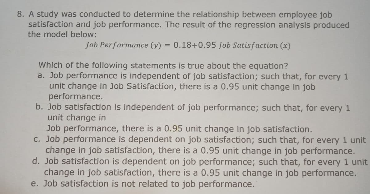 8. A study was conducted to determine the relationship between employee job
satisfaction and job performance. The result of the regression analysis produced
the model below:
Job Performance (y) = 0.18+0.95 Job Satisf action (x)
Which of the following statements is true about the equation?
a. Job performance is independent of job satisfaction; such that, for every 1
unit change in Job Satisfaction, there is a 0.95 unit change in job
performance.
b. Job satisfaction is independent of job performance; such that, for every 1
unit change in
Job performance, there is a 0.95 unit change in job satisfaction.
C. Job performance is dependent on job satisfaction; such that, for every 1 unit
change in job satisfaction, there is a 0.95 unit change in job performance.
d. Job satisfaction is dependent on job performance; such that, for every 1 unit
change in job satisfaction, there is a 0.95 unit change in job performance.
e. Job satisfaction is not related to job performance.
