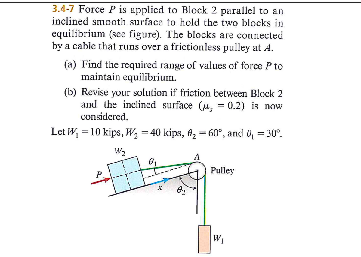 3.4-7 Force P is applied to Block 2 parallel to an
inclined smooth surface to hold the two blocks in
equilibrium (see figure). The blocks are connected
by a cable that runs over a frictionless pulley at A.
(a) Find the required range of values of force P to
maintain equilibrium.
(b) Revise your solution if friction between Block 2
and the inclined surface (u. = 0.2) is now
considered.
Let W, = 10 kips, W, = 40 kips, 02 = 60°, and 0, = 30°.
W2
A
Pulley
02
W1
