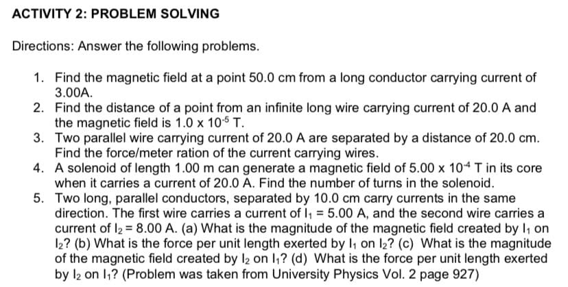 ACTIVITY 2: PROBLEM SOLVING
Directions: Answer the following problems.
1. Find the magnetic field at a point 50.0 cm from a long conductor carrying current of
3.00A.
2. Find the distance of a point from an infinite long wire carrying current of 20.0 A and
the magnetic field is 1.0 x 105 T.
3. Two parallel wire carrying current of 20.0 A are separated by a distance of 20.0 cm.
Find the force/meter ration of the current carrying wires.
4. A solenoid of length 1.00 m can generate a magnetic field of 5.00 x 104 T in its core
when it carries a current of 20.0 A. Find the number of turns in the solenoid.
5. Two long, parallel conductors, separated by 10.0 cm carry currents in the same
direction. The first wire carries a current of I, = 5.00 A, and the second wire carries a
current of I2 = 8.00 A. (a) What is the magnitude of the magnetic field created by I, on
12? (b) What is the force per unit length exerted by I, on l2? (c) What is the magnitude
of the magnetic field created by l2 on I,? (d) What is the force per unit length exerted
by l2 on 1,? (Problem was taken from University Physics Vol. 2 page 927)
