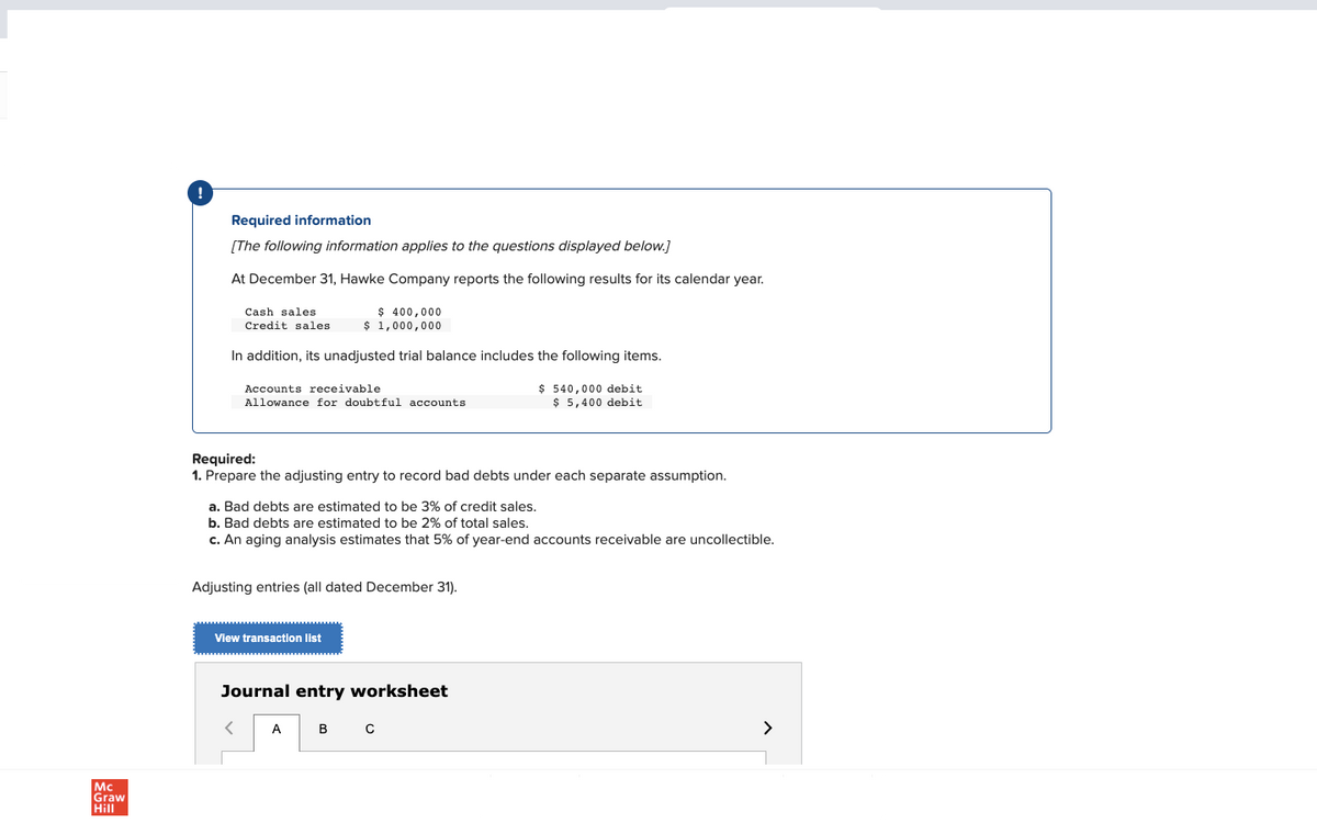 Mc
Graw
Hill
Required information
[The following information applies to the questions displayed below.]
At December 31, Hawke Company reports the following results for its calendar year.
$ 400,000
$ 1,000,000
Cash sales
Credit sales
In addition, its unadjusted trial balance includes the following items.
Accounts receivable
Allowance for doubtful accounts
Required:
1. Prepare the adjusting entry to record bad debts under each separate assumption.
a. Bad debts are estimated to be 3% of credit sales.
b. Bad debts are estimated to be 2% of total sales.
c. An aging analysis estimates that 5% of year-end accounts receivable are uncollectible.
Adjusting entries (all dated December 31).
View transaction list
<
Journal entry worksheet
A
$ 540,000 debit
$5,400 debit
B
с
>