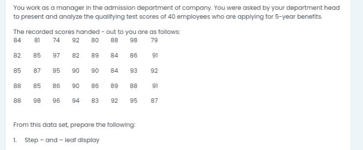 You work as a manager in the admission department of company. You were asked by your department head
to present and analyze the qualifying test scores of 40 employees who are applying for 5-year benefits.
The recorded scores handed - out to you are as follows:
84
81
74
92
80
88
98
79
82
85
97
82
89
84
86
91
85
87
95
90
90
84
93
92
88
85
86
90
86
89
88
91
88
98
96
94
83
92
95
87
From this data set, prepare the following:
1. Step - and - leaf display
