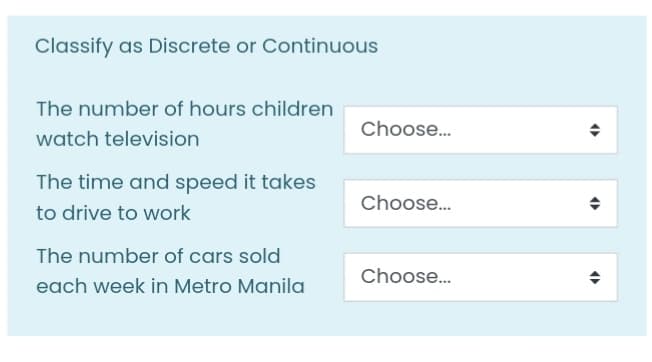 Classify as Discrete or Continuous
The number of hours children
Choose..
watch television
The time and speed it takes
Choose..
to drive to work
The number of cars sold
Choose...
each week in Metro Manila
