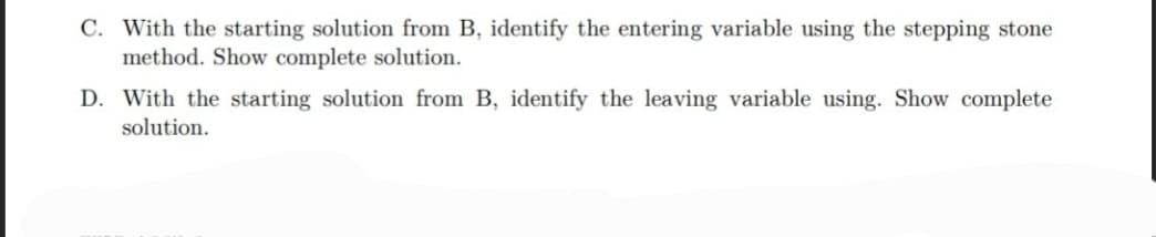 C. With the starting solution from B, identify the entering variable using the stepping stone
method. Show complete solution.
D. With the starting solution from B, identify the leaving variable using. Show complete
solution.
