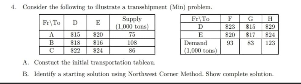 4.
Consider the following to illustrate a transshipment (Min) problem.
Supply
(1,000 tons)
Fr\To
D
F
G
H.
Fr\To
D
E
$23
$15
$29
A
$15
$20
75
E
$20
$17
$24
B
$18
$16
108
Demand
93
83
123
C
$22
$24
86
(1,000 tons)
A. Constuct the initial transportation tableau.
B. Identify a starting solution using Northwest Corner Method. Show complete solution.
