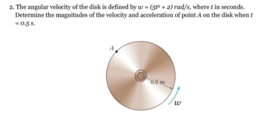 2. The angular velocity of the disk is defined by w (5t2 + 2) rad/s, where t in seconds.
Determine the magnitudes of the velocity and acceleration of point A on the disk when t
=0.5 S.
0.8 m
