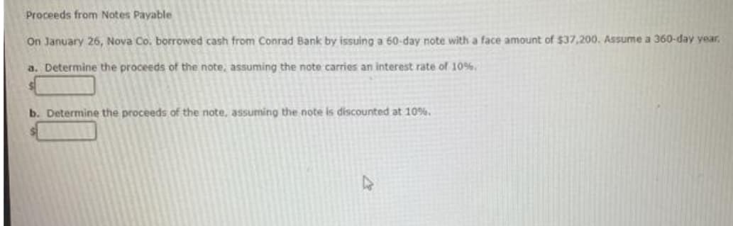 Proceeds from Notes Payable
On January 26, Nova Co. borrowed cash from Conrad Bank by issuing a 60-day note with a face amount of $37,200. Assume a 360-day year.
a. Determine the proceeds of the note, assuming the note carries an interest rate of 10%.
b. Determine the proceeds of the note, assuming the note is discounted at 10%.