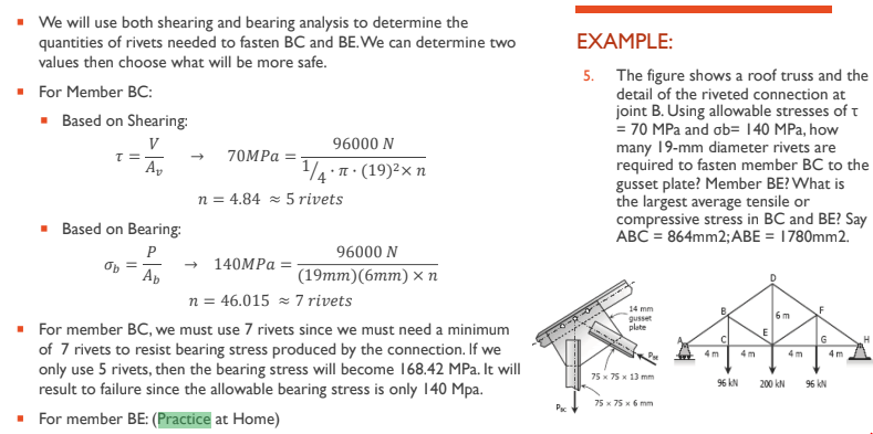 We will use both shearing and bearing analysis to determine the
quantities of rivets needed to fasten BC and BE. We can determine two
values then choose what will be more safe.
■ For Member BC:
■ Based on Shearing:
V
T ==
■
Av
Based on Bearing:
P
Ab
70MPa =
96000 N
.n. (19) ²x n
1/4. π
n = 4.84 5 rivets
96000 N
(19mm) (6mm) xn
140MPa
n = 46.015≈ 7 rivets
For member BC, we must use 7 rivets since we must need a minimum
of 7 rivets to resist bearing stress produced by the connection. If we
only use 5 rivets, then the bearing stress will become 168.42 MPa. It will
result to failure since the allowable bearing stress is only 140 Mpa.
■ For member BE: (Practice at Home)
Pac
EXAMPLE:
5. The figure shows a roof truss and the
detail of the riveted connection at
joint B. Using allowable stresses of t
= 70 MPa and ob= 140 MPa, how
many 19-mm diameter rivets are
required to fasten member BC to the
gusset plate? Member BE? What is
the largest average tensile or
compressive stress in BC and BE? Say
ABC = 864mm2; ABE = 1780mm2.
14 mm
gusset
plate
75 x 75 x 13 mm
75 x 75 x 6 mm
4m
96 KN
4m
E
6m
200 KN
4m
G
96 KN
4m
