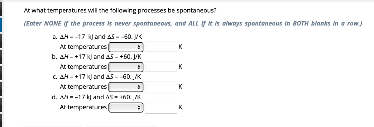 At what temperatures will the following processes be spontaneous?
(Enter NONE if the process is never spontaneous, and ALL if it is always spontaneous in BOTH blanks in a row.)
a. AH = -17 kJ and AS = -60. J/K
At temperatures
b. AH = +17 kj and AS = +60. J/K
At temperatures
c. AH = +17 kJ and AS = -60. J/K
At temperatures
d. AH = -17 kJ and AS = +60. J/K
At temperatures
K
K
K
K