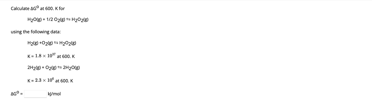 Calculate AGO at 600. K for
H₂O(g) + 1/2 02(g) H₂O2(g)
using the following data:
AGO
H₂(g) +O2(g) → H₂O2(g)
K = 1.8 × 10³7 at 600. K
←
2H2(g) + O2(g) 2H₂O(g)
K = 2.3 × 106 at 600. K
Ş
kJ/mol