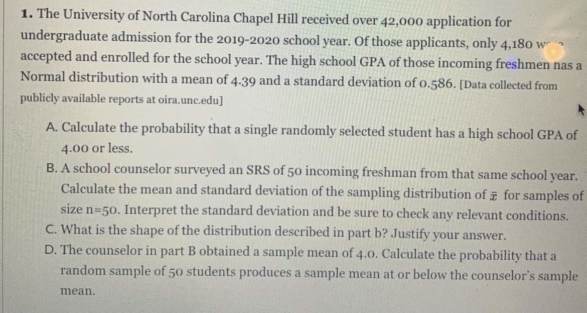1. The University of North Carolina Chapel Hill received over 42,000 application for
undergraduate admission for the 2019-2020 school year. Of those applicants, only 4,180 w
accepted and enrolled for the school year. The high school GPA of those incoming freshmen has a
Normal distribution with a mean of 4.39 and a standard deviation of o.586. [Data collected from
publicly available reports at oira.unc.edu]
A. Calculate the probability that a single randomly selected student has a high school GPA of
4.00 or less.
B. A school counselor surveyed an SRS of 50 incoming freshman from that same school year.
Calculate the mean and standard deviation of the sampling distribution of for samples of
size n=50. Interpret the standard deviation and be sure to check any relevant conditions.
C. What is the shape of the distribution described in part b? Justify your answer.
D. The counselor in part B obtained a sample mean of 4.0. Calculate the probability that a
random sample of 50 students produces a sample mean at or below the counselor's sample
mean.
