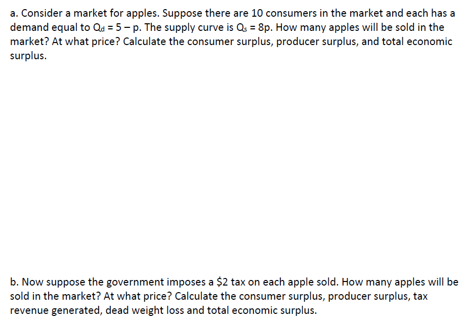 a. Consider a market for apples. Suppose there are 10 consumers in the market and each has a
demand equal to Qd = 5 – p. The supply curve is Qs = 8p. How many apples will be sold in the
market? At what price? Calculate the consumer surplus, producer surplus, and total economic
surplus.
b. Now suppose the government imposes a $2 tax on each apple sold. How many apples will be
sold in the market? At what price? Calculate the consumer surplus, producer surplus, tax
revenue generated, dead weight loss and total economic surplus.
