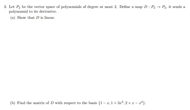 3. Let P, be the vector space of polynomials of degree at most 2. Define a map D : P2 → P, it sends a
polynomial to its derivative.
(a) Show that D is linear.
(b) Find the matrix of D with respect to the basis {1 – z,1+ 3r², 2+ z – r*}.
