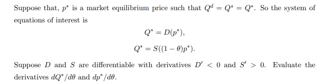 Suppose that, p* is a market equilibrium price such that Qª = Q* = Q*. So the system of
equations of interest is
Q* = D(p°),
Q* = S((1 – 0)p").
Suppose D and S are differentiable with derivatives D' < 0 and s' > 0. Evaluate the
derivatives dQ" /dê® and dp" /d0.
