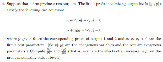 Suppose that a firm produces two outputs. The firm's profit-maximizing output levels (yĩ, 42)
satisfy the following two equations.
Pi – 2ciyi + c2y2 = 0,
P2 + C3yi – 202y2 = 0,
where p1, P2 > 0 are the corresponding prices of output 1 and 2 and c1,c2, C3 > 0 are the
firm's cost parameters. (So yi, 45 are the endogenous variables and the rest are exogenous
parameters.) Compute
and
A (that is, evaluate the effects of an increase in pı on the
profit-maximizing output levels).
