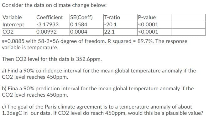 Consider the data on climate change below:
Variable
Intercept
CO2
Coefficient SE(Coeff)
0.1584
0.0004
T-ratio
-20.1
22.1
P-value
|-3.17933
<0.0001
<0.0001
0.00992
s=0.0885 with 58-2=56 degree of freedom. R squared = 89.7%. The response
variable is temperature.
%3D
Then CO2 level for this data is 352.6ppm.
a) Find a 90% confidence interval for the mean global temperature anomaly if the
CO2 level reaches 450ppm.
b) Fina a 90% prediction interval for the mean global temperature anomaly if the
CO2 level reaches 450ppm.
c) The goal of the Paris climate agreement is to a temperature anomaly of about
1.3degC in our data. If CO2 level do reach 450ppm, would this be a plausible value?
